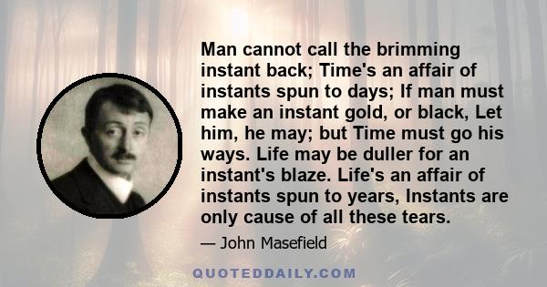 Man cannot call the brimming instant back; Time's an affair of instants spun to days; If man must make an instant gold, or black, Let him, he may; but Time must go his ways. Life may be duller for an instant's blaze.