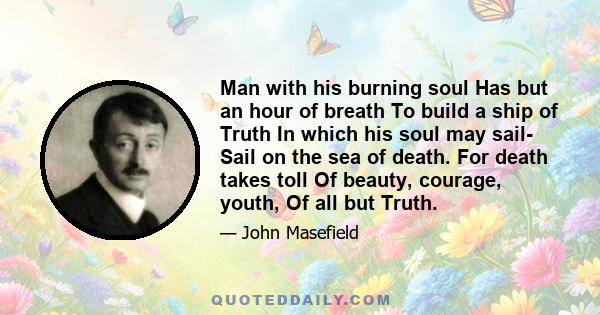 Man with his burning soul Has but an hour of breath To build a ship of Truth In which his soul may sail- Sail on the sea of death. For death takes toll Of beauty, courage, youth, Of all but Truth.