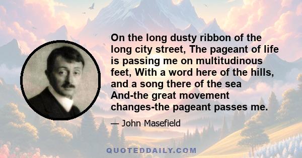 On the long dusty ribbon of the long city street, The pageant of life is passing me on multitudinous feet, With a word here of the hills, and a song there of the sea And-the great movement changes-the pageant passes me.