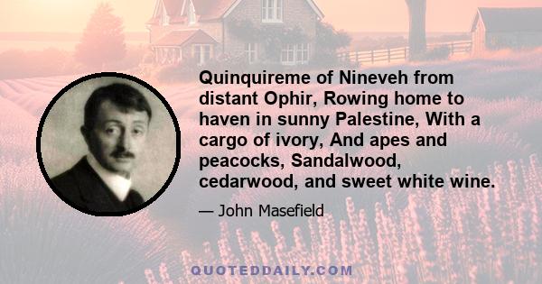 Quinquireme of Nineveh from distant Ophir, Rowing home to haven in sunny Palestine, With a cargo of ivory, And apes and peacocks, Sandalwood, cedarwood, and sweet white wine.