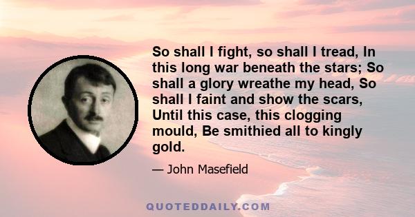 So shall I fight, so shall I tread, In this long war beneath the stars; So shall a glory wreathe my head, So shall I faint and show the scars, Until this case, this clogging mould, Be smithied all to kingly gold.