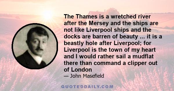 The Thames is a wretched river after the Mersey and the ships are not like Liverpool ships and the docks are barren of beauty ... it is a beastly hole after Liverpool; for Liverpool is the town of my heart and I would