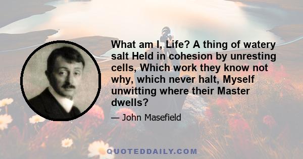 What am I, Life? A thing of watery salt Held in cohesion by unresting cells, Which work they know not why, which never halt, Myself unwitting where their Master dwells?