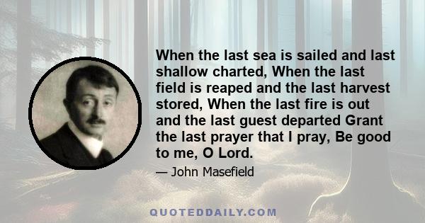 When the last sea is sailed and last shallow charted, When the last field is reaped and the last harvest stored, When the last fire is out and the last guest departed Grant the last prayer that I pray, Be good to me, O