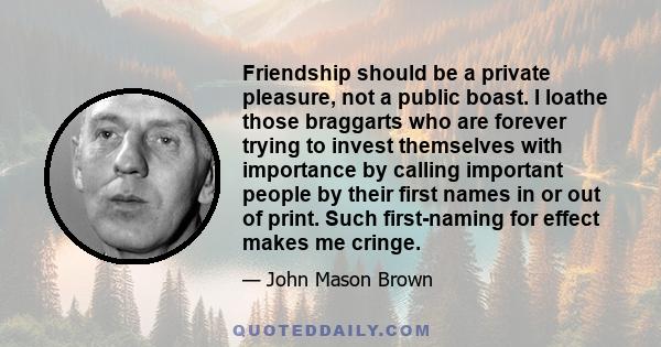 Friendship should be a private pleasure, not a public boast. I loathe those braggarts who are forever trying to invest themselves with importance by calling important people by their first names in or out of print. Such 