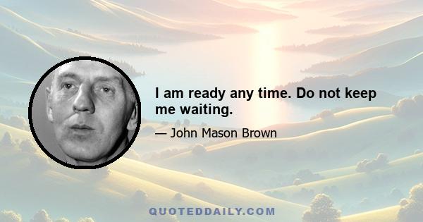 I am ready any time. Do not keep me waiting.