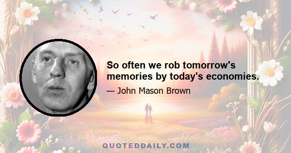 So often we rob tomorrow's memories by today's economies.