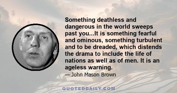 Something deathless and dangerous in the world sweeps past you...It is something fearful and ominous, something turbulent and to be dreaded, which distends the drama to include the life of nations as well as of men. It