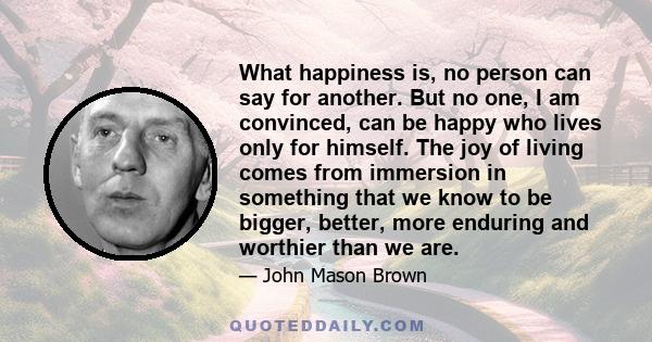 What happiness is, no person can say for another. But no one, I am convinced, can be happy who lives only for himself. The joy of living comes from immersion in something that we know to be bigger, better, more enduring 