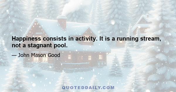 Happiness consists in activity. It is a running stream, not a stagnant pool.