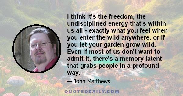 I think it's the freedom, the undisciplined energy that's within us all - exactly what you feel when you enter the wild anywhere, or if you let your garden grow wild. Even if most of us don't want to admit it, there's a 