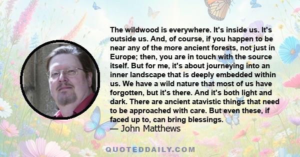 The wildwood is everywhere. It's inside us. It's outside us. And, of course, if you happen to be near any of the more ancient forests, not just in Europe; then, you are in touch with the source itself. But for me, it's