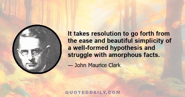 It takes resolution to go forth from the ease and beautiful simplicity of a well-formed hypothesis and struggle with amorphous facts.