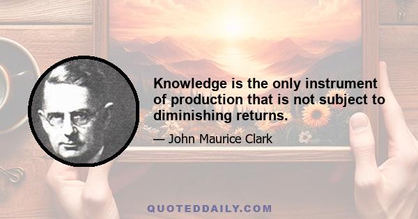 Knowledge is the only instrument of production that is not subject to diminishing returns.