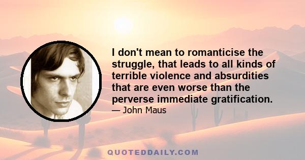 I don't mean to romanticise the struggle, that leads to all kinds of terrible violence and absurdities that are even worse than the perverse immediate gratification.