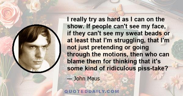 I really try as hard as I can on the show. If people can't see my face, if they can't see my sweat beads or at least that I'm struggling, that I'm not just pretending or going through the motions, then who can blame