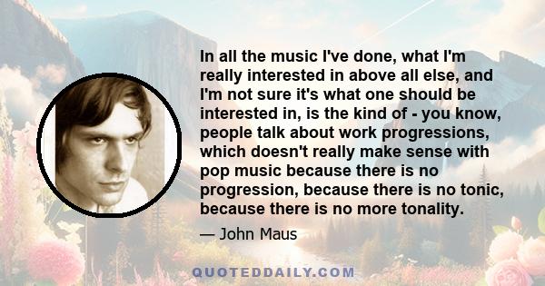 In all the music I've done, what I'm really interested in above all else, and I'm not sure it's what one should be interested in, is the kind of - you know, people talk about work progressions, which doesn't really make 