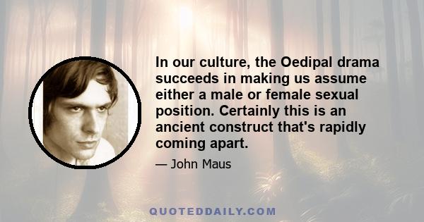 In our culture, the Oedipal drama succeeds in making us assume either a male or female sexual position. Certainly this is an ancient construct that's rapidly coming apart.