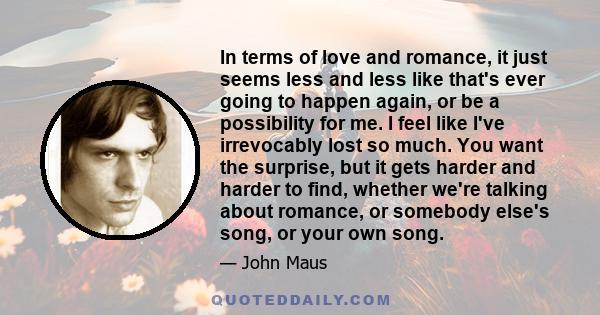 In terms of love and romance, it just seems less and less like that's ever going to happen again, or be a possibility for me. I feel like I've irrevocably lost so much. You want the surprise, but it gets harder and