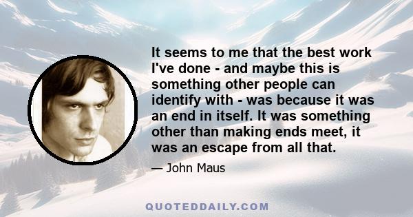 It seems to me that the best work I've done - and maybe this is something other people can identify with - was because it was an end in itself. It was something other than making ends meet, it was an escape from all