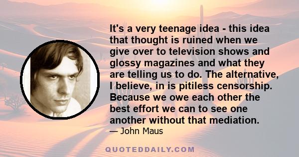 It's a very teenage idea - this idea that thought is ruined when we give over to television shows and glossy magazines and what they are telling us to do. The alternative, I believe, in is pitiless censorship. Because