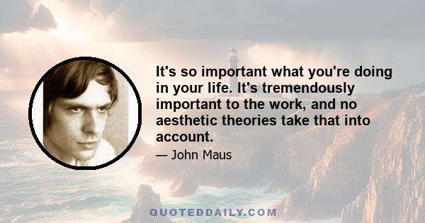 It's so important what you're doing in your life. It's tremendously important to the work, and no aesthetic theories take that into account.