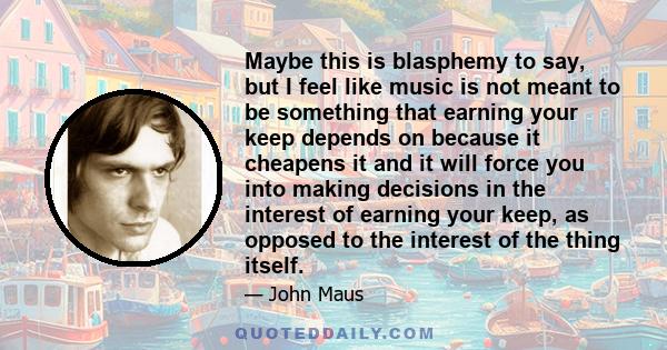 Maybe this is blasphemy to say, but I feel like music is not meant to be something that earning your keep depends on because it cheapens it and it will force you into making decisions in the interest of earning your