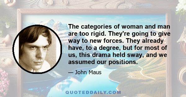 The categories of woman and man are too rigid. They're going to give way to new forces. They already have, to a degree, but for most of us, this drama held sway, and we assumed our positions.