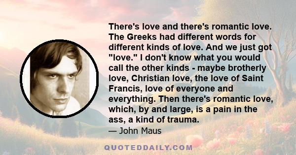 There's love and there's romantic love. The Greeks had different words for different kinds of love. And we just got love. I don't know what you would call the other kinds - maybe brotherly love, Christian love, the love 