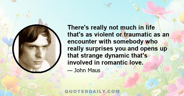 There's really not much in life that's as violent or traumatic as an encounter with somebody who really surprises you and opens up that strange dynamic that's involved in romantic love.