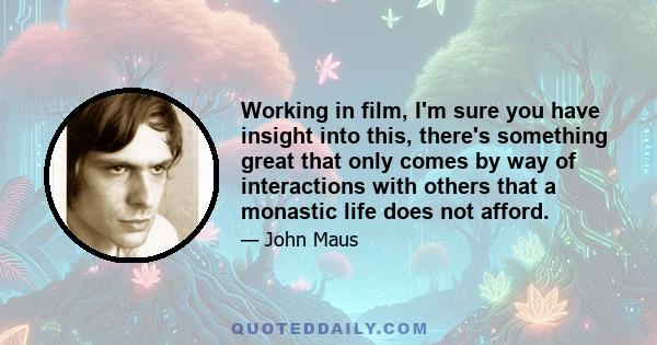 Working in film, I'm sure you have insight into this, there's something great that only comes by way of interactions with others that a monastic life does not afford.