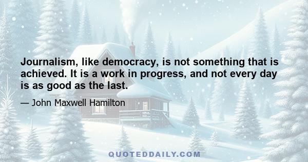 Journalism, like democracy, is not something that is achieved. It is a work in progress, and not every day is as good as the last.