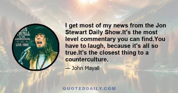 I get most of my news from the Jon Stewart Daily Show.It's the most level commentary you can find.You have to laugh, because it's all so true.It's the closest thing to a counterculture.