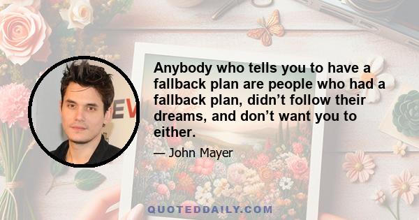 Anybody who tells you to have a fallback plan are people who had a fallback plan, didn’t follow their dreams, and don’t want you to either.