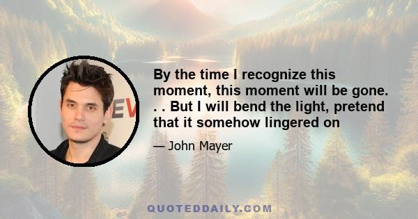 By the time I recognize this moment, this moment will be gone. . . But I will bend the light, pretend that it somehow lingered on