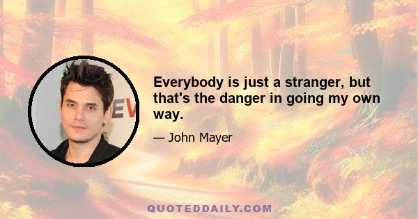 Everybody is just a stranger, but that's the danger in going my own way.