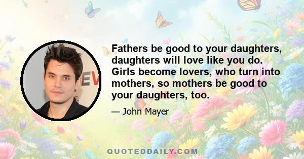 Fathers be good to your daughters, daughters will love like you do. Girls become lovers, who turn into mothers, so mothers be good to your daughters, too.