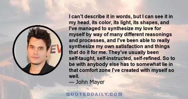 I can't describe it in words, but I can see it in my head, its color, its light, its shapes, and I've managed to synthesize my love for myself by way of many different reasonings and processes, and I've been able to