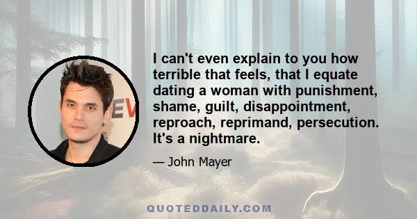 I can't even explain to you how terrible that feels, that I equate dating a woman with punishment, shame, guilt, disappointment, reproach, reprimand, persecution. It's a nightmare.