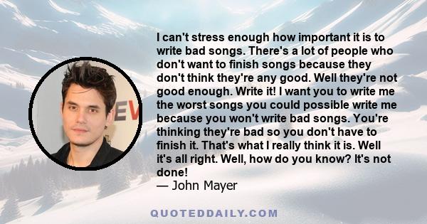 I can't stress enough how important it is to write bad songs. There's a lot of people who don't want to finish songs because they don't think they're any good. Well they're not good enough. Write it! I want you to write 