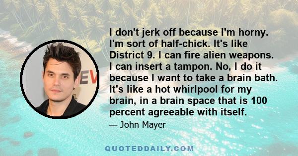 I don't jerk off because I'm horny. I'm sort of half-chick. It's like District 9. I can fire alien weapons. I can insert a tampon. No, I do it because I want to take a brain bath. It's like a hot whirlpool for my brain, 