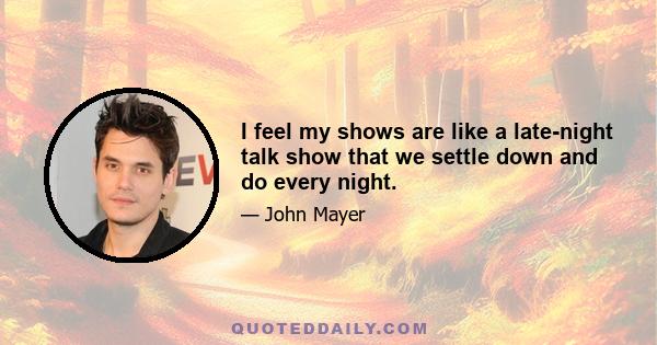 I feel my shows are like a late-night talk show that we settle down and do every night.