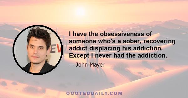 I have the obsessiveness of someone who's a sober, recovering addict displacing his addiction. Except I never had the addiction.