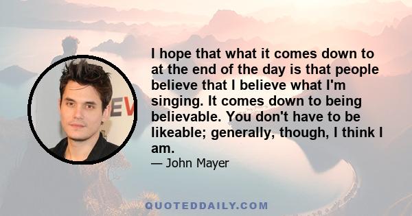 I hope that what it comes down to at the end of the day is that people believe that I believe what I'm singing. It comes down to being believable. You don't have to be likeable; generally, though, I think I am.