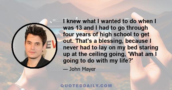 I knew what I wanted to do when I was 13 and I had to go through four years of high school to get out. That's a blessing, because I never had to lay on my bed staring up at the ceiling going, 'What am I going to do with 