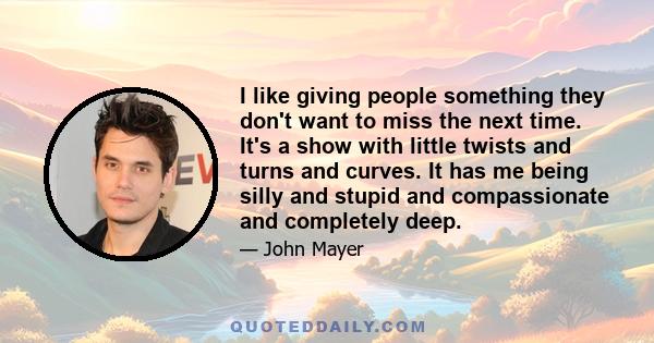 I like giving people something they don't want to miss the next time. It's a show with little twists and turns and curves. It has me being silly and stupid and compassionate and completely deep.