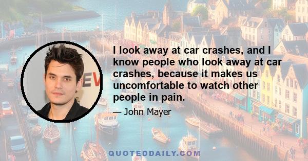 I look away at car crashes, and I know people who look away at car crashes, because it makes us uncomfortable to watch other people in pain.