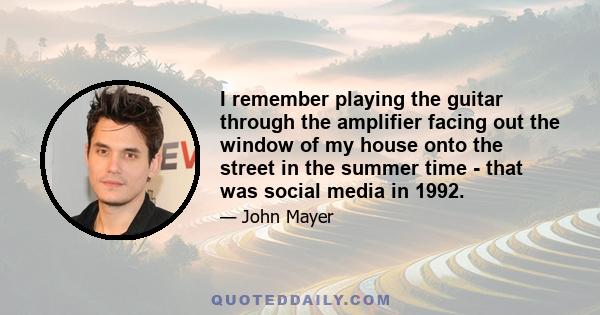 I remember playing the guitar through the amplifier facing out the window of my house onto the street in the summer time - that was social media in 1992.