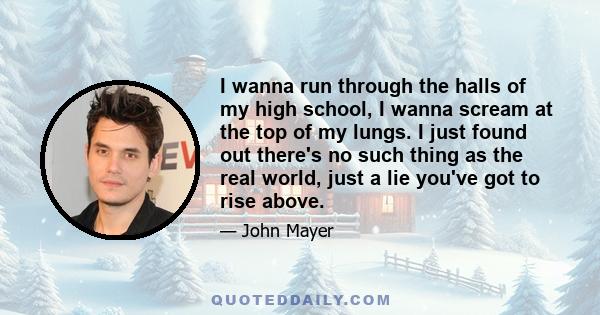 I wanna run through the halls of my high school, I wanna scream at the top of my lungs. I just found out there's no such thing as the real world, just a lie you've got to rise above.