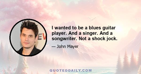 I wanted to be a blues guitar player. And a singer. And a songwriter. Not a shock jock.